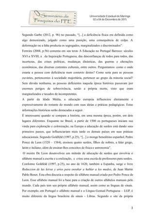 Universidade Estadual de Maringá
02 a 04 de Dezembro de 2015
3
Segundo Garbe (2012, p. 96) no passado, “[...] a deficiência física era definida como
algo demonizado, julgado como uma punição, uma consequência de culpa. A
deformação ou a falta produzia os segregados, marginalizados e discriminados”.
Ferreira (2004, p.56) comenta em seu texto A Educação no Portugal Barroco: séculos
XVI a XVIII, a . da Inquisição Portuguesa, das desconfianças de todos para todos, das
incertezas, das crises políticas, mudanças dinásticas, das guerras e alterações
econômicas, das diversas correntes culturais, entre outros. Perguntamos: como e onde
estaria a pessoa com deficiência num contexto destes? Como seria para as pessoas
ouvintes, pertencentes à sociedade majoritária, pertencer ao grupo da minoria social?
Sem dúvida nenhuma, as pessoas deficientes naquela época histórica passavam por
enormes perigos de sobrevivência, senão a própria morte, visto que eram
marginalizados e taxados de incompetentes.
A partir da Idade Média, a educação europeia influenciou diretamente e
expressivamente do restante do mundo com suas ideias e práticas pedagógicas. Estas
informações históricas serão destacadas a seguir.
É interessante quando se compara a história, em uma mesma época, porém, em dois
lugares diferentes. Enquanto no Brasil, a partir de 1500 os portugueses iniciam sua
vinda para exploração e colonização, na Europa a educação de surdos está dando seus
primeiros passos, que influenciariam mais tarde os demais países em suas práticas
educacionais. Segundo Goldfeld (1997, p.25), “[...] o monge beneditino espanhol, Pedro
Ponce de Leon (1520 – 1584), ensinou quatro surdos, filhos de nobres, a falar grego,
latim e italiano, além de ensinar-lhes conceitos de física e astronomia”.
O mestre De Leon desenvolveu um método de educação de surdos que envolvia o
alfabeto manual a escrita e a oralização, e criou uma escola de professores para surdos.
Conforme Goldfeld (1997, p.25), no ano de 1620, também a Espanha, surge o livro
Reduccion de las letras y artes para enseñar a hablar a los mudos, de Juan Martin
Pablo Bonet. Esta obra discutia a respeito do alfabeto manual criado por Pedro Ponce de
Leon. Esse alfabeto manual foi a base para a criação de outros alfabetos manuais pelo
mundo. Cada país tem seu próprio alfabeto manual, assim como as línguas de sinais.
Por exemplo, em Portugal o alfabeto manual e a Língua Gestual Portuguesa – LGP, é
muito diferente da língua brasileira de sinais - Libras. Segundo o site da própria
 