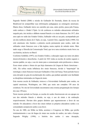 Universidade Estadual de Maringá
02 a 04 de Dezembro de 2015
6
Segundo Strobel (2008) a missão de Gallaudet foi frustrada, diante da recusa de
Braidwood de compartilhar suas informações pedagógicas ao estrangeiro americano.
Diante disso, Gallaudet inicia seu caminho pra casa, antes porém, passa pela França,
onde conhece o Abade L’Epée. Lá ele conheceu os métodos educacionais utilizados
naquele país, isto incluía o alfabeto manual francês e os sinais franceses. Em 1817, dois
anos após ter saído dos Estados Unidos, Gallaudet volta ao seu país, acompanhado por
um dos melhores alunos de L’Epée, ou seja, Laurent Clerc, segundo Sacks (1989). Em
solo americano eles fundem a primeira escola permanente para surdos, onde são
utilizados sinais franceses com a fala inglesa, numa espécie de método misto. Mais
tarde surge a filosofia da Comunicação Total, que teve uma existência muito breve na
sua história, inclusive no Brasil.
Conforme Goldfeld, (1997), nos Estados Unidos, a educação segue seu rumo em pleno
desenvolvimento e descobertas. A partir de 1821 todas as escolas de surdos seguem o
mesmo padrão, ou seja, o uso de sinais para a comunicação entre professores e alunos.
Esses sinais seriam o futuro do que hoje chamamos de Língua de Sinais Americana –
ASL. Ela sofreu muita influência dos sinais franceses, devido à “importação” da
metologia e sinais franceses trazia por Gallaudet e Clerc da França. Neste período houve
uma elevação no grau de escolarização dos surdos, que podiam aprender com facilidade
as disciplinas ministradas em língua de sinais.
Esta mesma escola de Gallaudet, torna-se a Universidade Gallaudet para surdos, na
capital americana, Washington, em 1864, que neste ano completa 150 anos de
existência. No site da Universidade encontramos uma extensa programação dos festejos
dos seus 150 anos.
Neste mesmo período na Europa, as escolas de surdos funcionavam em seu apogeu no
uso dos métodos francês e alemão, ou seja, o uso de sinais e da oralização
respectivamente. Haviam dois grupos distintos que argumentavam a favor de seu
método. Os educadores a favor dos sinais tinham os próprios educadores surdos e as
comunidades europeia de surdos a seu favor.
No ano de 1880, em Milão na Itália, acontece o Congresso de Milão, que proíbe
terminantemente o uso da língua de sinais nas escolas de surdos, em toda a Europa.
Segundo Wrigley (1996), a história dos surdos é uma decepção,
 
