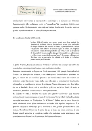Universidade Estadual de Maringá
02 a 04 de Dezembro de 2015
7
simplesmente reinvocando e reescrevendo a dominação e a exclusão que têm mais
frequentemente sido conhecidas como os “marcadores” da experiência histórica das
pessoas surdas. Nenhuma outra ocorrência na história da educação de surdos teve um
grande impacto nas vidas e na educação dos povos surdos.
De acordo com Strobel (2009, p.33),
haviam 164 delegados no evento, sendo uma boa maioria de
franceses e italianos a favor do oralismo, votou pela proibição
da língua de sinais nas escolas da época. Apenas Estados Unidos
e Inglaterra eram a favor do uso da língua de sinais. Os próprios
educadores surdos foram proibidos de votar. Com a influência
de Grahn Bell pelas criações de aparelhos auditivos, admirados
e cridos como uma solução para a “cura” da surdez, o Congresso
finalizou com a aprovação do método oral, único e exclusivo
para a educação de surdos.
A partir de então, houve cem anos de domínio do oralismo na educação de surdos no
mundo, tido como os anos de fracasso para muitos especialistas.
Enquanto isso acontecia na Europa, no Brasil, os anos de 1888 quando é assinada a Lei
Áurea – da libertação dos escravos, e em 1889 quando é constituída a República no
país, os surdos em sua educação passam a ser escravizados diante dos ditames do
oralismo, sendo-lhes muitas vezes, atadas suas mãos para se comunicarem visualmente,
obrigando a se manifestarem através da oralidade. Vemos dissonante estes dois lados,
de um a liberdade, democracia e a evolução política e social do Brasil, de outro a
escravidão, a ditadura e o retrocesso na educação de surdos.
Na década de 1960, a história nos revela uma grande “descoberta” que mudaria
universalmente o caminho desta jornada. O professor da Universidade Gallaudet, sitiada
na capital americana, em Washignton, Dr. William C. Stokoe percebe que a língua de
sinais americana usada pelas comunidade de surdos tem aspectos linguísticos. É a
primeira vez que se relata algo, que já acontecia há anos, porém que nunca havia sido
notado. O professor Stokoe se dá conta de que a língua de sinais americana é uma
língua natural, completa e complexa, usada pela sociedade surda americana e que
possuía aspectos linguísticos de estruturas da linguagem humana.
 