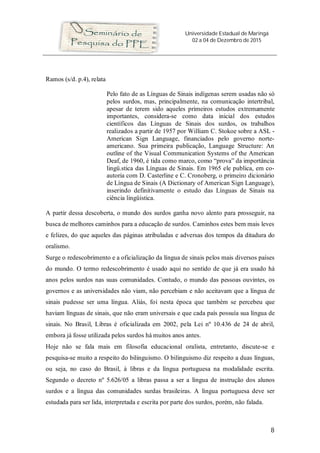 Universidade Estadual de Maringá
02 a 04 de Dezembro de 2015
8
Ramos (s/d. p.4), relata
Pelo fato de as Línguas de Sinais indígenas serem usadas não só
pelos surdos, mas, principalmente, na comunicação intertribal,
apesar de terem sido aqueles primeiros estudos extremamente
importantes, considera-se como data inicial dos estudos
científicos das Línguas de Sinais dos surdos, os trabalhos
realizados a partir de 1957 por William C. Stokoe sobre a ASL -
American Sign Language, financiados pelo governo norte-
americano. Sua primeira publicação, Language Structure: An
outline of the Visual Communication Systems of the American
Deaf, de 1960, é tida como marco, como “prova” da importância
lingü.stica das Línguas de Sinais. Em 1965 ele publica, em co-
autoria com D. Casterline e C. Cronoberg, o primeiro dicionário
de Língua de Sinais (A Dictionary of American Sign Language),
inserindo definitivamente o estudo das Línguas de Sinais na
ciência lingüística.
A partir dessa descoberta, o mundo dos surdos ganha novo alento para prosseguir, na
busca de melhores caminhos para a educação de surdos. Caminhos estes bem mais leves
e felizes, do que aqueles das páginas atribuladas e adversas dos tempos da ditadura do
oralismo.
Surge o redescobrimento e a oficialização da língua de sinais pelos mais diversos países
do mundo. O termo redescobrimento é usado aqui no sentido de que já era usado há
anos pelos surdos nas suas comunidades. Contudo, o mundo das pessoas ouvintes, os
governos e as universidades não viam, não percebiam e não aceitavam que a língua de
sinais pudesse ser uma língua. Aliás, foi nesta época que também se percebeu que
haviam línguas de sinais, que não eram universais e que cada país possuía sua língua de
sinais. No Brasil, Libras é oficializada em 2002, pela Lei nº 10.436 de 24 de abril,
embora já fosse utilizada pelos surdos há muitos anos antes.
Hoje não se fala mais em filosofia educacional oralista, entretanto, discute-se e
pesquisa-se muito a respeito do bilinguismo. O bilinguismo diz respeito a duas línguas,
ou seja, no caso do Brasil, à libras e da língua portuguesa na modalidade escrita.
Segundo o decreto nº 5.626/05 a libras passa a ser a língua de instrução dos alunos
surdos e a língua das comunidades surdas brasileiras. A língua portuguesa deve ser
estudada para ser lida, interpretada e escrita por parte dos surdos, porém, não falada.
 