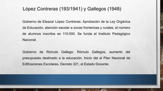 Gobierno de Eleazar López Contreras: Aprobación de la Ley Orgánica
de Educación, atención escolar a zonas fronterizas y rurales, el número
de alumnos inscritos es 110.000. Se funda el Instituto Pedagógico
Nacional.
Gobierno de Rómulo Gallego: Rómulo Gallegos, aumento del
presupuesto destinado a la educación. Inicio del el Plan Nacional de
Edificaciones Escolares. Decreto 321, el Estado Docente.
López Contreras (193/1941) y Gallegos (1948)
 