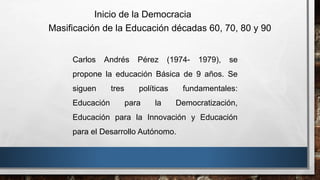 Carlos Andrés Pérez (1974- 1979), se
propone la educación Básica de 9 años. Se
siguen tres políticas fundamentales:
Educación para la Democratización,
Educación para la Innovación y Educación
para el Desarrollo Autónomo.
Inicio de la Democracia
Masificación de la Educación décadas 60, 70, 80 y 90
 