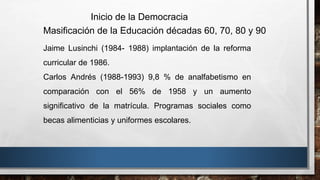 Jaime Lusinchi (1984- 1988) implantación de la reforma
curricular de 1986.
Carlos Andrés (1988-1993) 9,8 % de analfabetismo en
comparación con el 56% de 1958 y un aumento
significativo de la matrícula. Programas sociales como
becas alimenticias y uniformes escolares.
Inicio de la Democracia
Masificación de la Educación décadas 60, 70, 80 y 90
 
