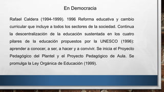 En Democracia
Rafael Caldera (1994-1999). 1996 Reforma educativa y cambio
curricular que incluye a todos los sectores de la sociedad. Continua
la descentralización de la educación sustentada en los cuatro
pilares de la educación propuestos por la UNESCO (1996):
aprender a conocer, a ser, a hacer y a convivir. Se inicia el Proyecto
Pedagógico del Plantel y el Proyecto Pedagógico de Aula. Se
promulga la Ley Orgánica de Educación (1999).
 