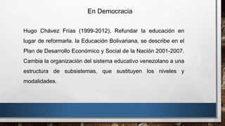 En Democracia
Hugo Chávez Frías (1999-2012), Refundar la educación en
lugar de reformarla. la Educación Bolivariana, se describe en el
Plan de Desarrollo Económico y Social de la Nación 2001-2007.
Cambia la organización del sistema educativo venezolano a una
estructura de subsistemas, que sustituyen los niveles y
modalidades.
 