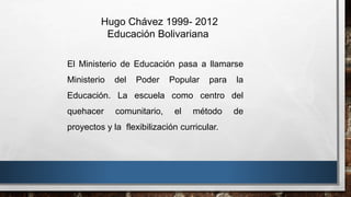 Hugo Chávez 1999- 2012
Educación Bolivariana
El Ministerio de Educación pasa a llamarse
Ministerio del Poder Popular para la
Educación. La escuela como centro del
quehacer comunitario, el método de
proyectos y la flexibilización curricular.
 