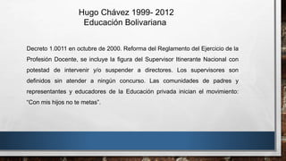 Hugo Chávez 1999- 2012
Educación Bolivariana
Decreto 1.0011 en octubre de 2000. Reforma del Reglamento del Ejercicio de la
Profesión Docente, se incluye la figura del Supervisor Itinerante Nacional con
potestad de intervenir y/o suspender a directores. Los supervisores son
definidos sin atender a ningún concurso. Las comunidades de padres y
representantes y educadores de la Educación privada inician el movimiento:
“Con mis hijos no te metas”.
 