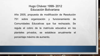 Hugo Chávez 1999- 2012
Educación Bolivariana
Año 2005, propuesta de modificación de Resolución
751 sobre organización y funcionamiento de
Comunidades Educativas que fue rechazado. Se
regula el cobro de la matrícula educativa en los
planteles privados, se establece anualmente el
porcentaje máximo de aumento.
 