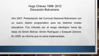 Hugo Chávez 1999- 2012
Educación Bolivariana
Año 2007. Presentación del Currículo Nacional Bolivariano con
un nuevo diseño programático para los distintos niveles
educativos. Fue criticado por el sesgo ideológico hacia las
ideas de Simón Bolívar, Simón Rodríguez y Ezequiel Zamora.
En 2009, se informa que no sería implementado.
 