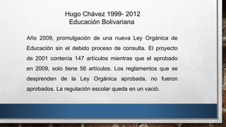Hugo Chávez 1999- 2012
Educación Bolivariana
Año 2009, promulgación de una nueva Ley Orgánica de
Educación sin el debido proceso de consulta. El proyecto
de 2001 contenía 147 artículos mientras que el aprobado
en 2009, solo tiene 56 artículos. Los reglamentos que se
desprenden de la Ley Orgánica aprobada, no fueron
aprobados. La regulación escolar queda en un vació.
 