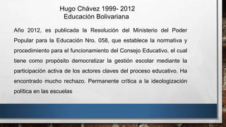 Año 2012, es publicada la Resolución del Ministerio del Poder
Popular para la Educación Nro. 058, que establece la normativa y
procedimiento para el funcionamiento del Consejo Educativo, el cual
tiene como propósito democratizar la gestión escolar mediante la
participación activa de los actores claves del proceso educativo. Ha
encontrado mucho rechazo. Permanente crítica a la ideologización
política en las escuelas
Hugo Chávez 1999- 2012
Educación Bolivariana
 