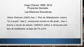 Hugo Chávez 1999- 2012
Proyectos Sociales
Las Misiones Educativas
Misión Robinson (2003) fase 1: Plan de Alfabetización cubano:
“Yo si puedo”, fase 2: prosecución escolar en 6to grado , fase 3:
lectura y círculo de estudio. UNESCO califica a Venezuela país
libre de analfabetos, al bajar del 7% al 4%.
 