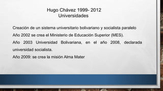 Hugo Chávez 1999- 2012
Universidades
Creación de un sistema universitario bolivariano y socialista paralelo
Año 2002 se crea el Ministerio de Educación Superior (MES).
Año 2003 Universidad Bolivariana, en el año 2008, declarada
universidad socialista.
Año 2009: se crea la misión Alma Mater
 