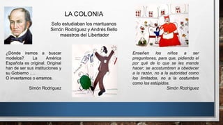 LA COLONIA
Solo estudiaban los mantuanos
Simón Rodríguez y Andrés Bello
maestros del Libertador
Enseñen los niños a ser
preguntones, para que, pidiendo el
por qué de lo que se les mande
hacer; se acostumbren a obedecer
a la razón, no a la autoridad como
los limitados, no a la costumbre
como los estúpidos.
Simón Rodríguez
¿Dónde iremos a buscar
modelos? La América
Española es original. Original
han de ser sus instituciones y
su Gobierno ….
O inventamos o erramos.
Simón Rodríguez
 