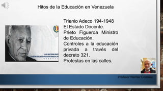 Hitos de la Educación en Venezuela
Profesor Werner Corrales
Trienio Adeco 194-1948
El Estado Docente.
Prieto Figueroa Ministro
de Educación.
Controles a la educación
privada a través del
decreto 321.
Protestas en las calles.
 