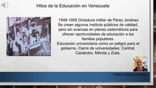 Hitos de la Educación en Venezuela
Profesor Werner Corrales
1948-1958 Dictadura militar de Pérez Jiménez
Se crean algunos instituto públicos de calidad,
pero sin avances en planes sistemáticos para
ofrecer oportunidades de educación a las
familias populares.
Educación universitaria como un peligro para el
gobierno. Cierre de universidades: Central,
Carabobo, Mérida y Zulia.
 