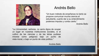 “Un buen método de enseñanza no tanto se
propone comunicar mucha ciencia al
estudiante, cuanto dar a su entendimiento
poderoso impulso y rumbo cierto.”
Andrés Bello
Andrés Bello
“La Universidad, señores, no sería digna de ocupar
un lugar en nuestras instituciones sociales, si el
cultivo de las ciencias y de las letras pudiese
mirarse como peligroso bajo un punto de
vista moral, o bajo un punto de vista político.”
Andrés Bello
 
