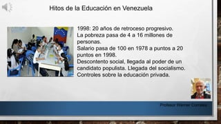 Hitos de la Educación en Venezuela
Profesor Werner Corrales
1998: 20 años de retroceso progresivo.
La pobreza pasa de 4 a 16 millones de
personas.
Salario pasa de 100 en 1978 a puntos a 20
puntos en 1998.
Descontento social, llegada al poder de un
candidato populista. Llegada del socialismo.
Controles sobre la educación privada.
 