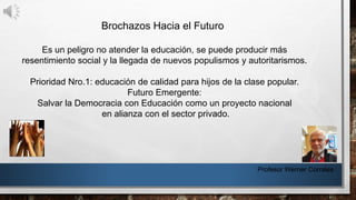 Profesor Werner Corrales
Brochazos Hacia el Futuro
Es un peligro no atender la educación, se puede producir más
resentimiento social y la llegada de nuevos populismos y autoritarismos.
Prioridad Nro.1: educación de calidad para hijos de la clase popular.
Futuro Emergente:
Salvar la Democracia con Educación como un proyecto nacional
en alianza con el sector privado.
 