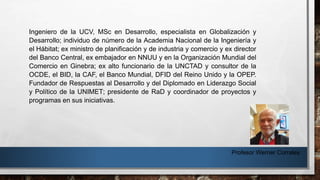 Profesor Werner Corrales
Ingeniero de la UCV, MSc en Desarrollo, especialista en Globalización y
Desarrollo; individuo de número de la Academia Nacional de la Ingeniería y
el Hábitat; ex ministro de planificación y de industria y comercio y ex director
del Banco Central, ex embajador en NNUU y en la Organización Mundial del
Comercio en Ginebra; ex alto funcionario de la UNCTAD y consultor de la
OCDE, el BID, la CAF, el Banco Mundial, DFID del Reino Unido y la OPEP.
Fundador de Respuestas al Desarrollo y del Diplomado en Liderazgo Social
y Político de la UNIMET; presidente de RaD y coordinador de proyectos y
programas en sus iniciativas.
 