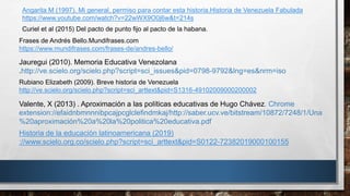 Rubiano Elizabeth (2009). Breve historia de Venezuela
http://ve.scielo.org/scielo.php?script=sci_arttext&pid=S1316-49102009000200002
Angarita M (1997). Mi general, permiso para contar esta historia.Historia de Venezuela Fabulada
https://www.youtube.com/watch?v=22wWX9O0j6w&t=214s
Frases de Andrés Bello.Mundifrases.com
https://www.mundifrases.com/frases-de/andres-bello/
Jauregui (2010). Memoria Educativa Venezolana
.http://ve.scielo.org/scielo.php?script=sci_issues&pid=0798-9792&lng=es&nrm=iso
Valente, X (2013) . Aproximación a las políticas educativas de Hugo Chávez. Chrome
extension://efaidnbmnnnibpcajpcglclefindmkaj/http://saber.ucv.ve/bitstream/10872/7248/1/Una
%20aproximación%20a%20la%20politica%20educativa.pdf
Curiel et al (2015) Del pacto de punto fijo al pacto de la habana.
Historia de la educación latinoamericana (2019)
://www.scielo.org.co/scielo.php?script=sci_arttext&pid=S0122-72382019000100155
 