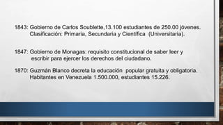 1870: Guzmán Blanco decreta la educación popular gratuita y obligatoria.
Habitantes en Venezuela 1.500.000, estudiantes 15.226.
1843: Gobierno de Carlos Soublette,13.100 estudiantes de 250.00 jóvenes.
Clasificación: Primaria, Secundaria y Científica (Universitaria).
1847: Gobierno de Monagas: requisito constitucional de saber leer y
escribir para ejercer los derechos del ciudadano.
 