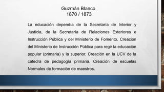 La educación dependía de la Secretaría de Interior y
Justicia, de la Secretaría de Relaciones Exteriores e
Instrucción Pública y del Ministerio de Fomento. Creación
del Ministerio de Instrucción Pública para regir la educación
popular (primaria) y la superior. Creación en la UCV de la
cátedra de pedagogía primaria. Creación de escuelas
Normales de formación de maestros.
Guzmán Blanco
1870 / 1873
 