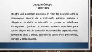 Ministro Luis Espelozín promulga en 1894 los estatutos para la
organización general de la instrucción primaria, gratuita y
obligatoria, se divide la educación en grados, se establecen
kindergarten o jardines de infantes, escuelas especiales para
sordos, ciegos, etc., la educación incrementa las especialidades:
escuela de artes y oficios, escuelas de bellas artes, politécnicos,
técnicas y agropecuarias.
Joaquín Crespo
1884/1886
 