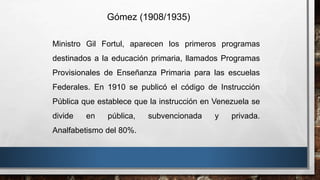 Ministro Gil Fortul, aparecen los primeros programas
destinados a la educación primaria, llamados Programas
Provisionales de Enseñanza Primaria para las escuelas
Federales. En 1910 se publicó el código de Instrucción
Pública que establece que la instrucción en Venezuela se
divide en pública, subvencionada y privada.
Analfabetismo del 80%.
Gómez (1908/1935)
 