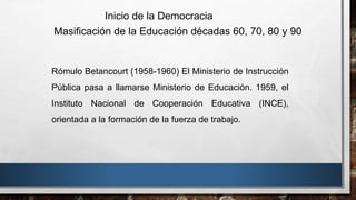 Rómulo Betancourt (1958-1960) El Ministerio de Instrucción
Pública pasa a llamarse Ministerio de Educación. 1959, el
Instituto Nacional de Cooperación Educativa (INCE),
orientada a la formación de la fuerza de trabajo.
Inicio de la Democracia
Masificación de la Educación décadas 60, 70, 80 y 90
 