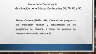 Rafael Caldera (1969- 1974) Creación de programas
de preescolar, revisión y actualización de los
programas de primaria e inicio del proceso de
descentralización de la educación.
Inicio de la Democracia
Masificación de la Educación décadas 60, 70, 80 y 90
 