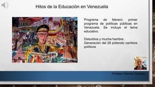 Hitos de la Educación en Venezuela
Profesor Werner Corrales
Programa de febrero: primer
programa de políticas públicas en
Venezuela. Se incluye el tema
educativo.
Disturbios y mucha hambre.
Generación del 28 pidiendo cambios
políticos
 