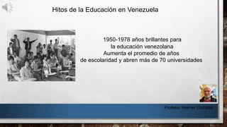 Hitos de la Educación en Venezuela
Profesor Werner Corrales
1950-1978 años brillantes para
la educación venezolana
Aumenta el promedio de años
de escolaridad y abren más de 70 universidades
 