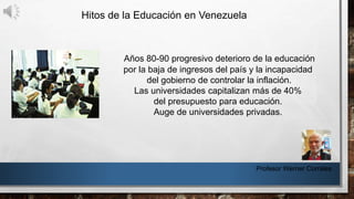 Hitos de la Educación en Venezuela
Profesor Werner Corrales
Años 80-90 progresivo deterioro de la educación
por la baja de ingresos del país y la incapacidad
del gobierno de controlar la inflación.
Las universidades capitalizan más de 40%
del presupuesto para educación.
Auge de universidades privadas.
 