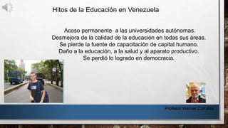 Hitos de la Educación en Venezuela
Profesor Werner Corrales
Acoso permanente a las universidades autónomas.
Desmejora de la calidad de la educación en todas sus áreas.
Se pierde la fuente de capacitación de capital humano.
Daño a la educación, a la salud y al aparato productivo.
Se perdió lo logrado en democracia.
 