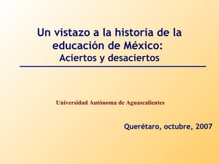 Un vistazo a la historia de la 
educación de México: 
Aciertos y desaciertos 
Universidad Autónoma de Aguascalientes 
Querétaro, octubre, 2007 
 