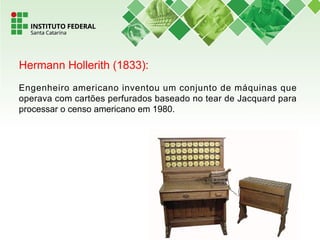 Hermann Hollerith (1833):
Engenheiro americano inventou um conjunto de máquinas que
operava com cartões perfurados baseado no tear de Jacquard para
processar o censo americano em 1980.
 