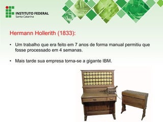 Hermann Hollerith (1833):
• Um trabalho que era feito em 7 anos de forma manual permitiu que
fosse processado em 4 semanas.
• Mais tarde sua empresa torna-se a gigante IBM.
 