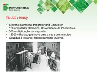ENIAC (1946):
• Eletronic Numerical Integrator and Calculator;
• 1º Computador eletrônico, Universidade da Pensilvânia.
• 500 multiplicação por segundo.
• 18000 válvulas, queimava uma a cada dois minutos
• Ocupava 3 andares, financeiramente inviável.
 