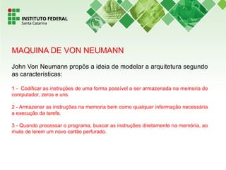 MAQUINA DE VON NEUMANN
John Von Neumann propôs a ideia de modelar a arquitetura segundo
as características:
1 - Codificar as instruções de uma forma possível a ser armazenada na memoria do
computador, zeros e uns.
2 - Armazenar as instruções na memoria bem como qualquer informação necessária
a execução da tarefa.
3 - Quando processar o programa, buscar as instruções diretamente na memória, ao
invés de lerem um novo cartão perfurado.
 