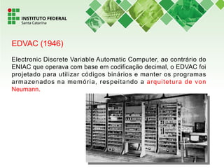EDVAC (1946)
Electronic Discrete Variable Automatic Computer, ao contrário do
ENIAC que operava com base em codificação decimal, o EDVAC foi
projetado para utilizar códigos binários e manter os programas
armazenados na memória, respeitando a arquitetura de von
Neumann.
 