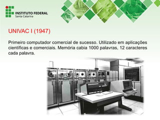UNIVAC I (1947)
Primeiro computador comercial de sucesso. Utilizado em aplicações
científicas e comerciais. Memória cabia 1000 palavras, 12 caracteres
cada palavra.
 