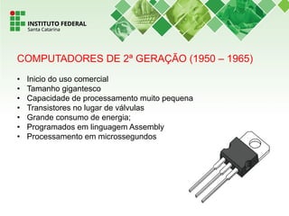 COMPUTADORES DE 2ª GERAÇÃO (1950 – 1965)
• Inicio do uso comercial
• Tamanho gigantesco
• Capacidade de processamento muito pequena
• Transistores no lugar de válvulas
• Grande consumo de energia;
• Programados em linguagem Assembly
• Processamento em microssegundos
 