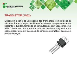 TRANSISTOR (1952)
Existia uma série de vantagens dos transistores em relação às
válvulas. Para começar: as dimensões desses componentes eram
bastante reduzidas, tornando os computadores cem vezes menores.
Além disso, os novos computadores também surgiram mais
econômicos, tanto em questões de consumo energético, quanto em
preços de peças.
 