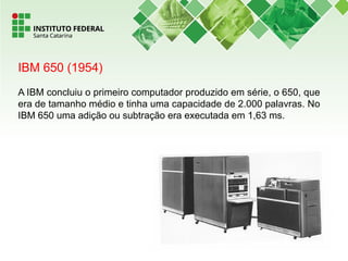 IBM 650 (1954)
A IBM concluiu o primeiro computador produzido em série, o 650, que
era de tamanho médio e tinha uma capacidade de 2.000 palavras. No
IBM 650 uma adição ou subtração era executada em 1,63 ms.
 