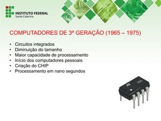 COMPUTADORES DE 3ª GERAÇÃO (1965 – 1975)
• Circuitos integrados
• Diminuição do tamanho
• Maior capacidade de processamento
• Início dos computadores pessoais
• Criação do CHIP
• Processamento em nano segundos
 