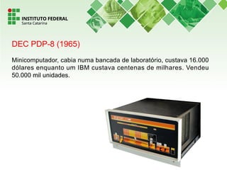 DEC PDP-8 (1965)
Minicomputador, cabia numa bancada de laboratório, custava 16.000
dólares enquanto um IBM custava centenas de milhares. Vendeu
50.000 mil unidades.
 