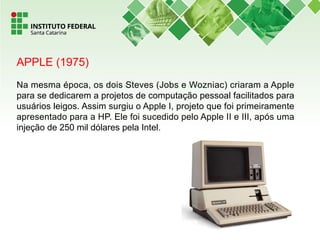 APPLE (1975)
Na mesma época, os dois Steves (Jobs e Wozniac) criaram a Apple
para se dedicarem a projetos de computação pessoal facilitados para
usuários leigos. Assim surgiu o Apple I, projeto que foi primeiramente
apresentado para a HP. Ele foi sucedido pelo Apple II e III, após uma
injeção de 250 mil dólares pela Intel.
 