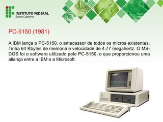 PC-5150 (1981)
A IBM lança o PC-5150, o antecessor de todos os micros existentes.
Tinha 64 Kbytes de memória e velocidade de 4,77 megahertz. O MS-
DOS foi o software utilizado pelo PC-5150, o que proporcionou uma
aliança entre a IBM e a Microsoft.
 