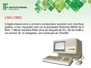 LISA (1983)
A Apple desenvolve o primeiro computador pessoal com interface
gráfica, o lisa. equipado com um processador Motorola 68000 de 5
MHz, 1 MB de memória RAM, drive de disquete de 5¼, HD de 5 MB e
um monitor de 12 polegadas, com resolução de 720x360.
 